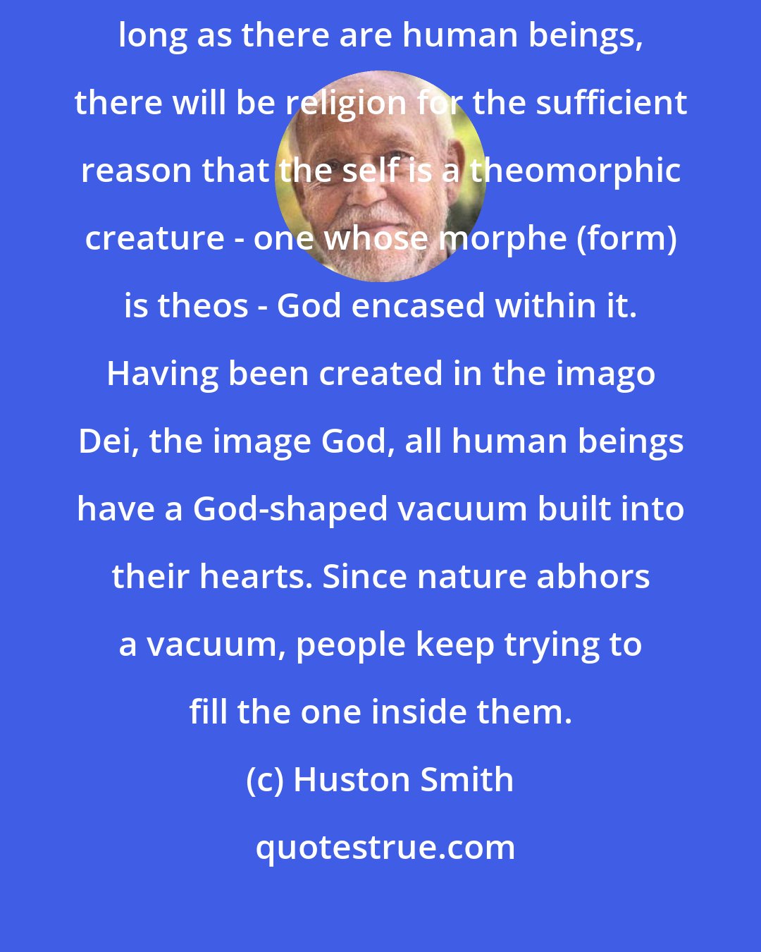 Huston Smith: Seen through the eyes of faith, religion's future is secure. As long as there are human beings, there will be religion for the sufficient reason that the self is a theomorphic creature - one whose morphe (form) is theos - God encased within it. Having been created in the imago Dei, the image God, all human beings have a God-shaped vacuum built into their hearts. Since nature abhors a vacuum, people keep trying to fill the one inside them.