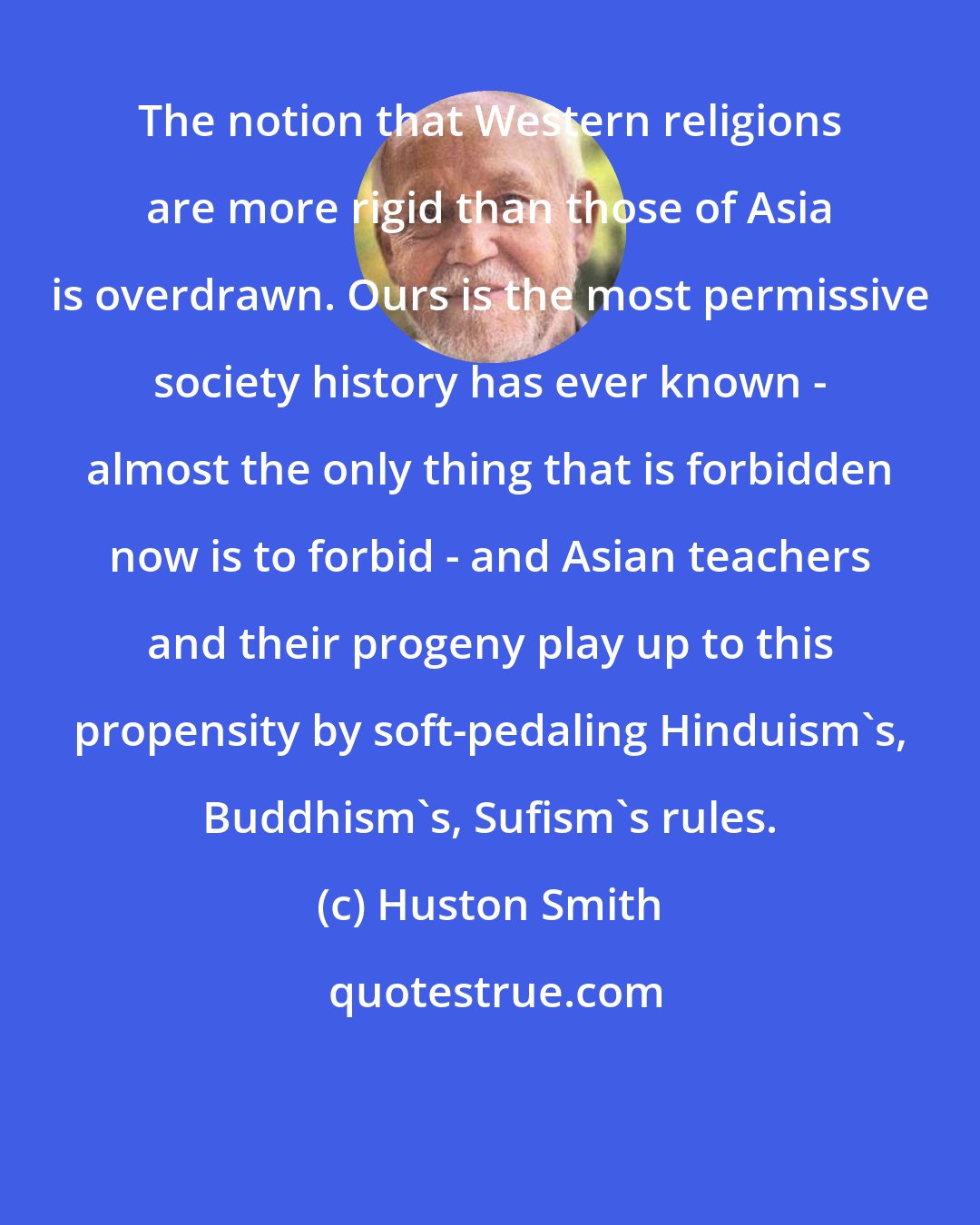 Huston Smith: The notion that Western religions are more rigid than those of Asia is overdrawn. Ours is the most permissive society history has ever known - almost the only thing that is forbidden now is to forbid - and Asian teachers and their progeny play up to this propensity by soft-pedaling Hinduism's, Buddhism's, Sufism's rules.