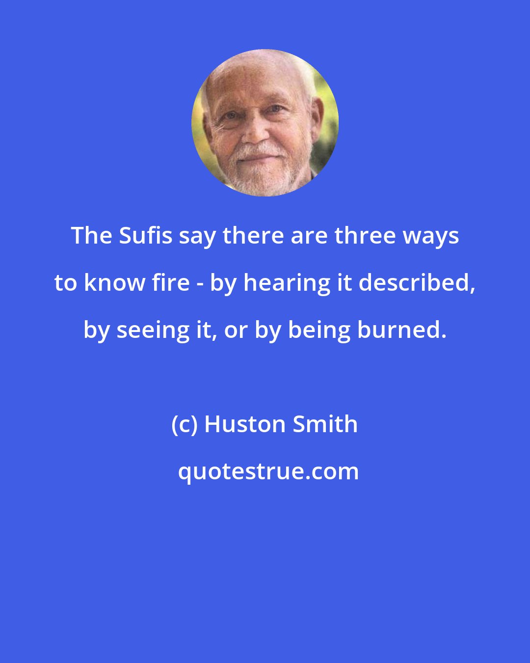 Huston Smith: The Sufis say there are three ways to know fire - by hearing it described, by seeing it, or by being burned.