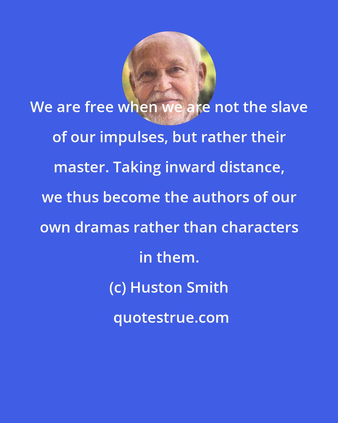 Huston Smith: We are free when we are not the slave of our impulses, but rather their master. Taking inward distance, we thus become the authors of our own dramas rather than characters in them.