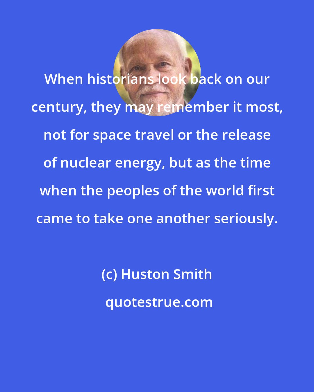 Huston Smith: When historians look back on our century, they may remember it most, not for space travel or the release of nuclear energy, but as the time when the peoples of the world first came to take one another seriously.