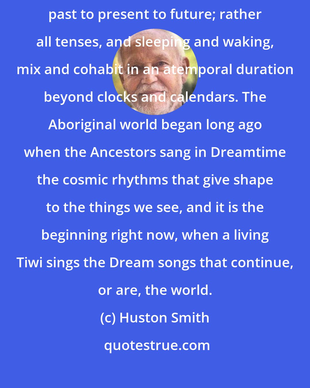 Huston Smith: ...yesterday and today and tomorrow are not an arrow that shoots from past to present to future; rather all tenses, and sleeping and waking, mix and cohabit in an atemporal duration beyond clocks and calendars. The Aboriginal world began long ago when the Ancestors sang in Dreamtime the cosmic rhythms that give shape to the things we see, and it is the beginning right now, when a living Tiwi sings the Dream songs that continue, or are, the world.