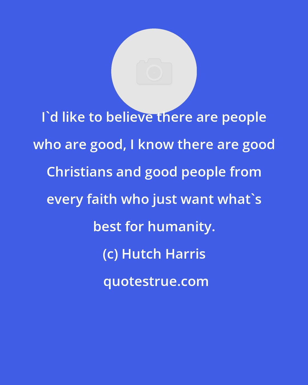 Hutch Harris: I'd like to believe there are people who are good, I know there are good Christians and good people from every faith who just want what's best for humanity.