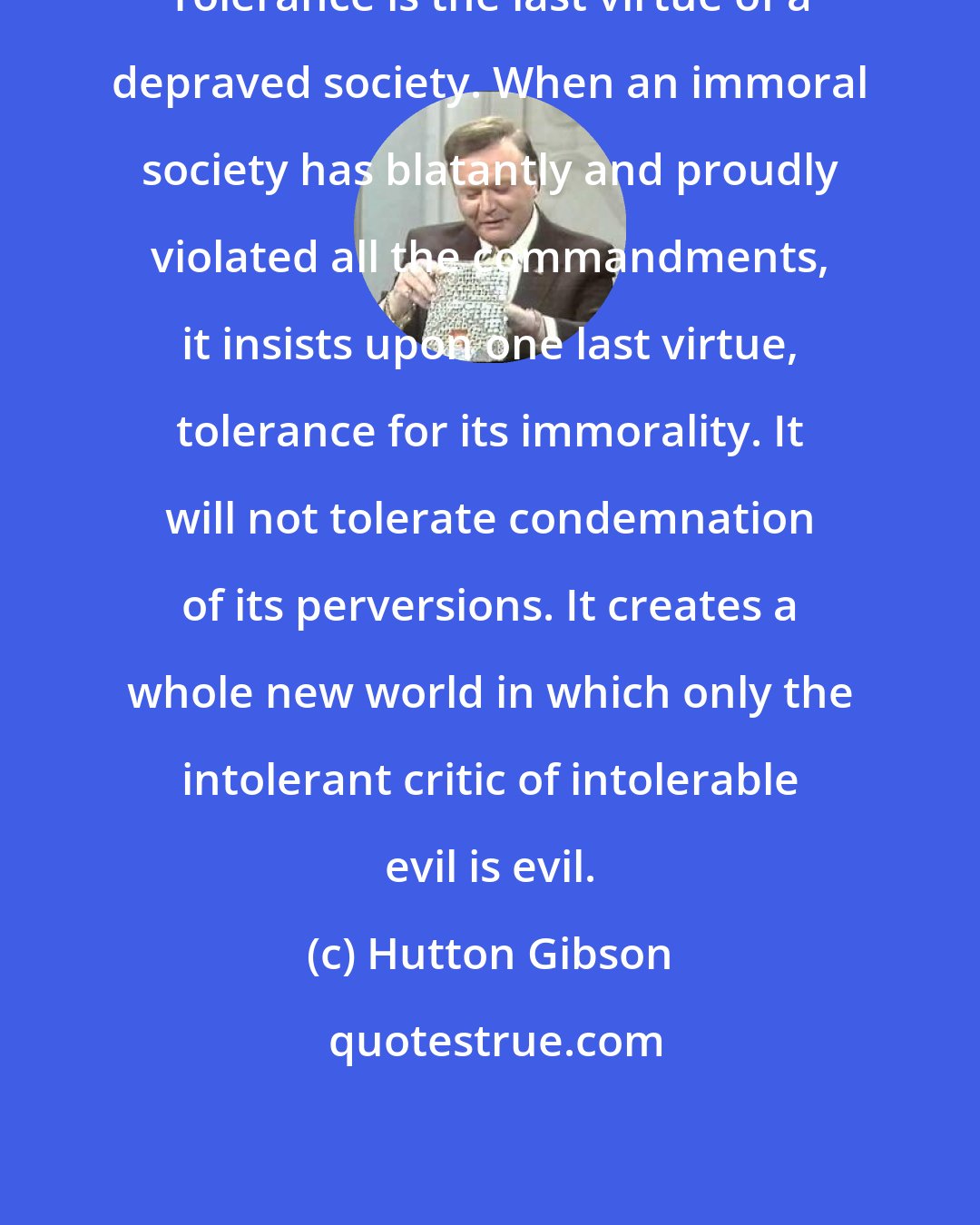 Hutton Gibson: Tolerance is the last virtue of a depraved society. When an immoral society has blatantly and proudly violated all the commandments, it insists upon one last virtue, tolerance for its immorality. It will not tolerate condemnation of its perversions. It creates a whole new world in which only the intolerant critic of intolerable evil is evil.