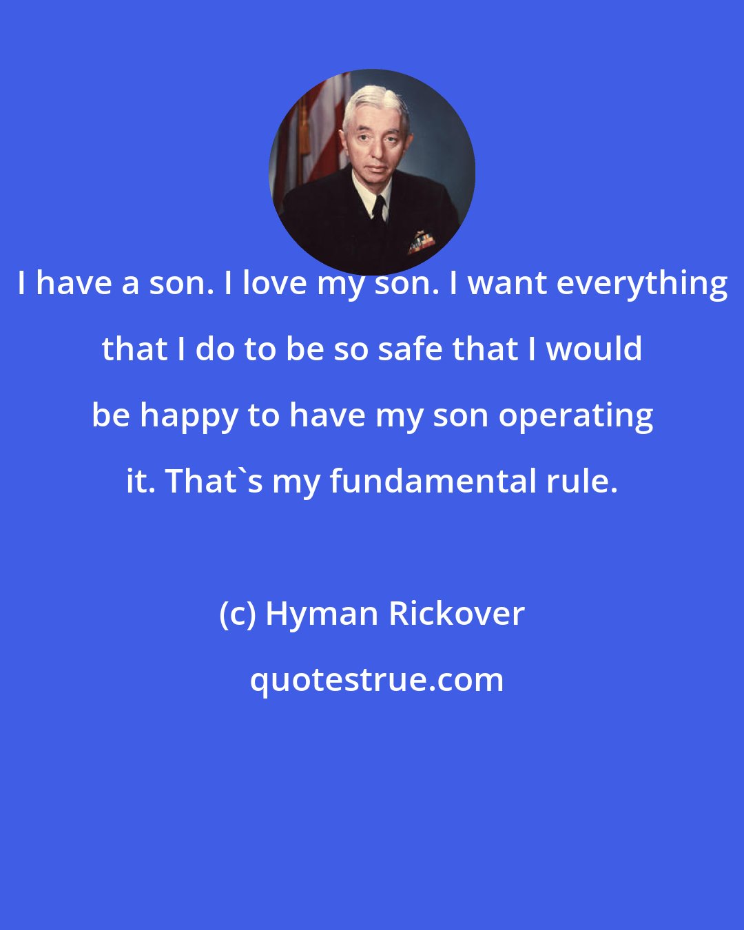 Hyman Rickover: I have a son. I love my son. I want everything that I do to be so safe that I would be happy to have my son operating it. That's my fundamental rule.