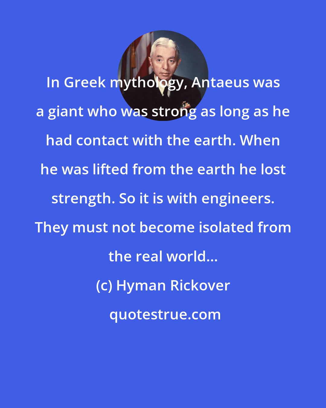 Hyman Rickover: In Greek mythology, Antaeus was a giant who was strong as long as he had contact with the earth. When he was lifted from the earth he lost strength. So it is with engineers. They must not become isolated from the real world...