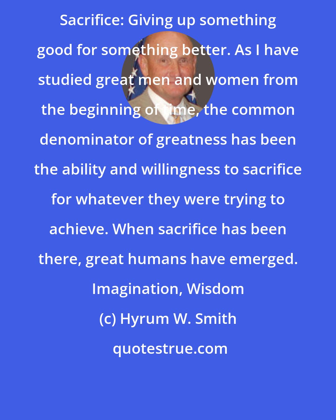 Hyrum W. Smith: Sacrifice: Giving up something good for something better. As I have studied great men and women from the beginning of time, the common denominator of greatness has been the ability and willingness to sacrifice for whatever they were trying to achieve. When sacrifice has been there, great humans have emerged. Imagination, Wisdom