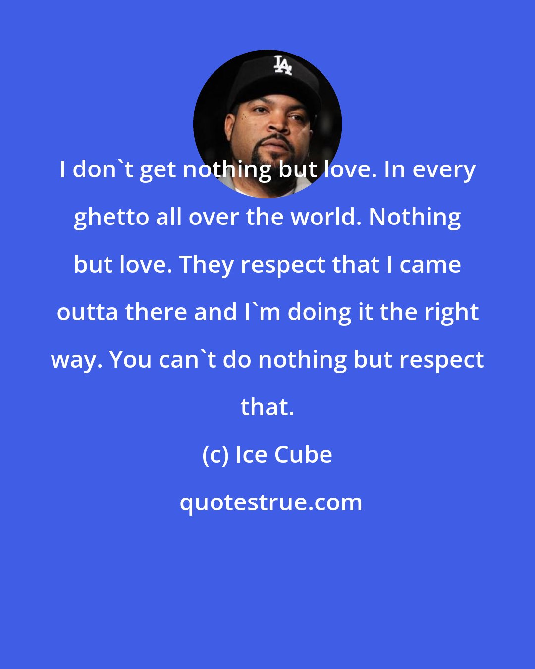 Ice Cube: I don't get nothing but love. In every ghetto all over the world. Nothing but love. They respect that I came outta there and I'm doing it the right way. You can't do nothing but respect that.