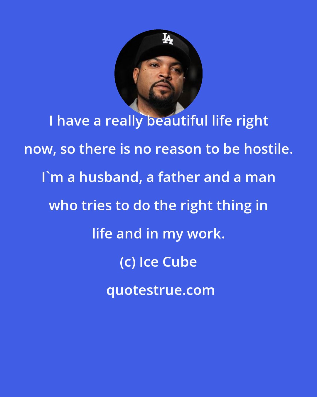 Ice Cube: I have a really beautiful life right now, so there is no reason to be hostile. I'm a husband, a father and a man who tries to do the right thing in life and in my work.