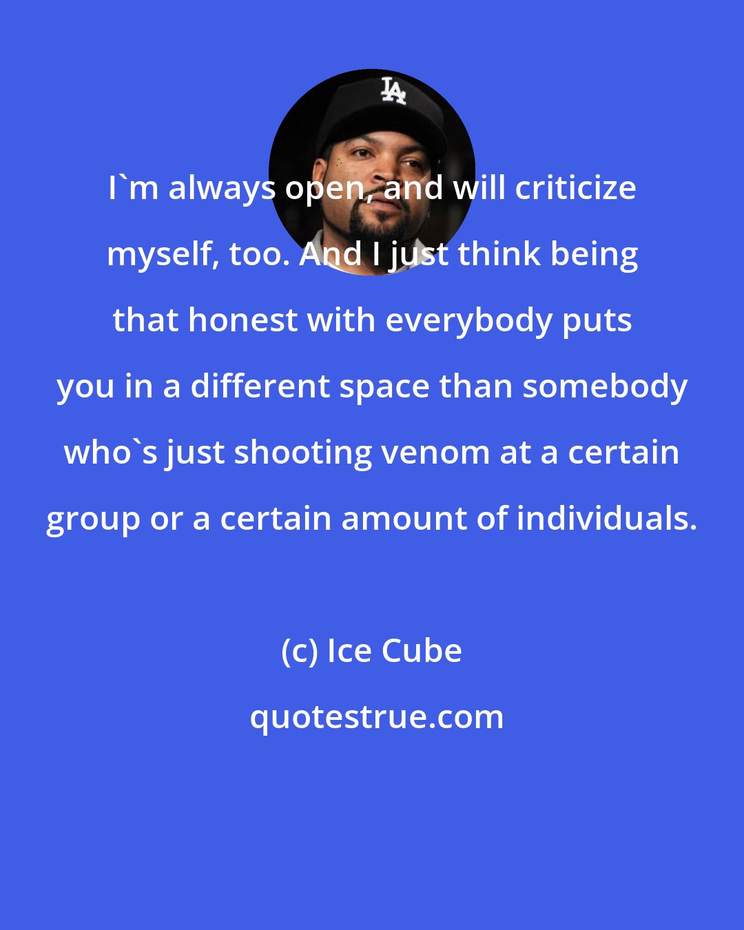 Ice Cube: I'm always open, and will criticize myself, too. And I just think being that honest with everybody puts you in a different space than somebody who's just shooting venom at a certain group or a certain amount of individuals.