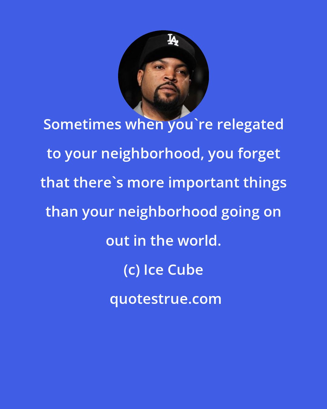 Ice Cube: Sometimes when you're relegated to your neighborhood, you forget that there's more important things than your neighborhood going on out in the world.