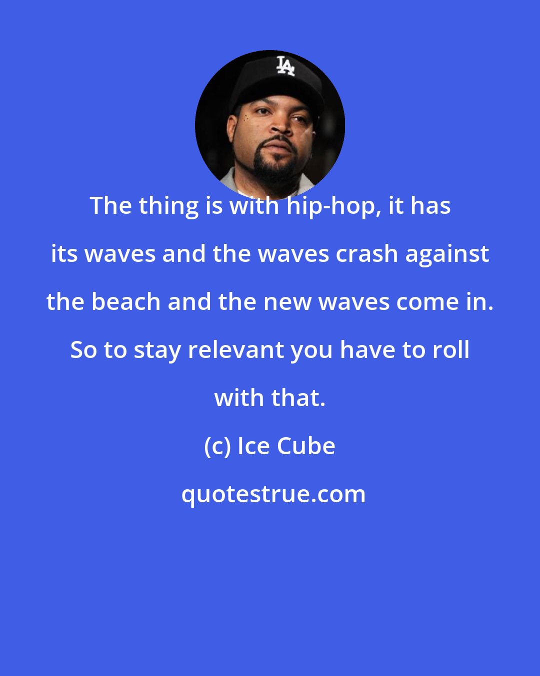 Ice Cube: The thing is with hip-hop, it has its waves and the waves crash against the beach and the new waves come in. So to stay relevant you have to roll with that.