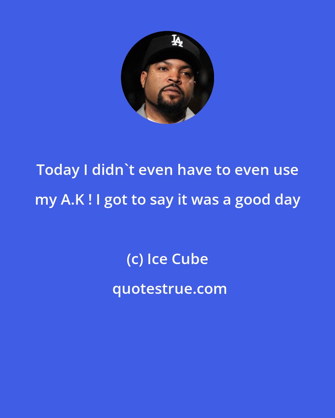 Ice Cube: Today I didn't even have to even use my A.K ! I got to say it was a good day