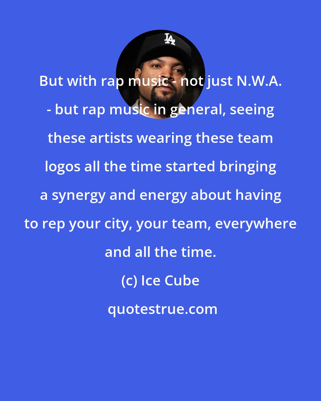 Ice Cube: But with rap music - not just N.W.A. - but rap music in general, seeing these artists wearing these team logos all the time started bringing a synergy and energy about having to rep your city, your team, everywhere and all the time.