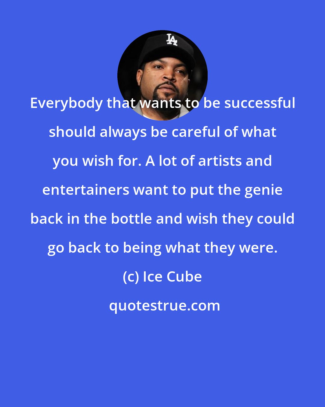 Ice Cube: Everybody that wants to be successful should always be careful of what you wish for. A lot of artists and entertainers want to put the genie back in the bottle and wish they could go back to being what they were.