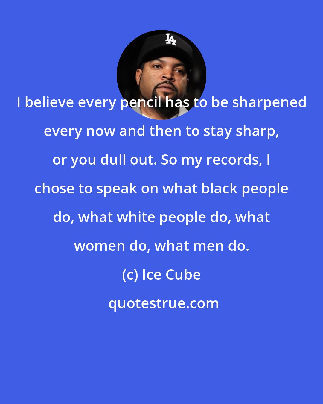 Ice Cube: I believe every pencil has to be sharpened every now and then to stay sharp, or you dull out. So my records, I chose to speak on what black people do, what white people do, what women do, what men do.