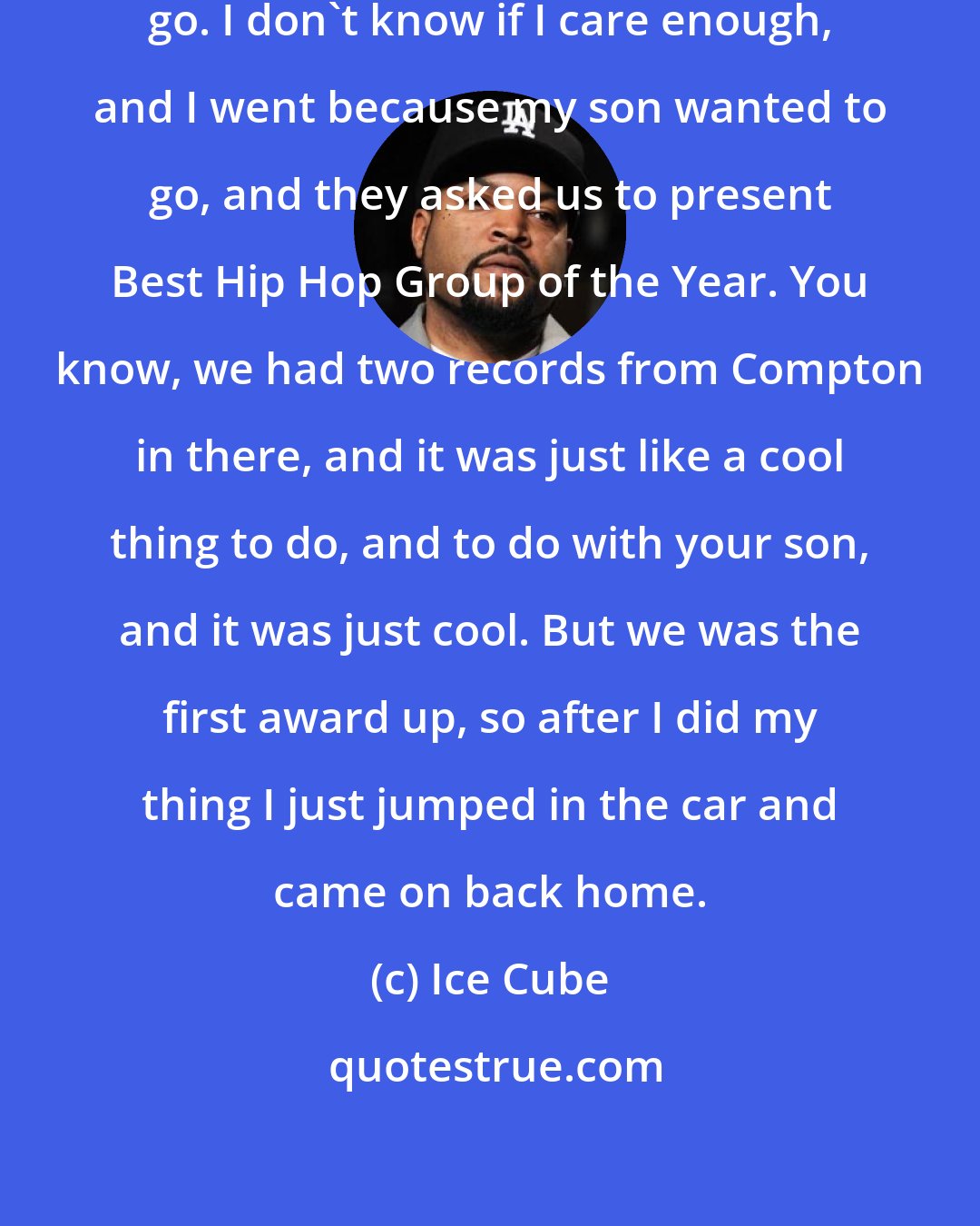 Ice Cube: I never go to the Grammys. I just never go. I don't know if I care enough, and I went because my son wanted to go, and they asked us to present Best Hip Hop Group of the Year. You know, we had two records from Compton in there, and it was just like a cool thing to do, and to do with your son, and it was just cool. But we was the first award up, so after I did my thing I just jumped in the car and came on back home.