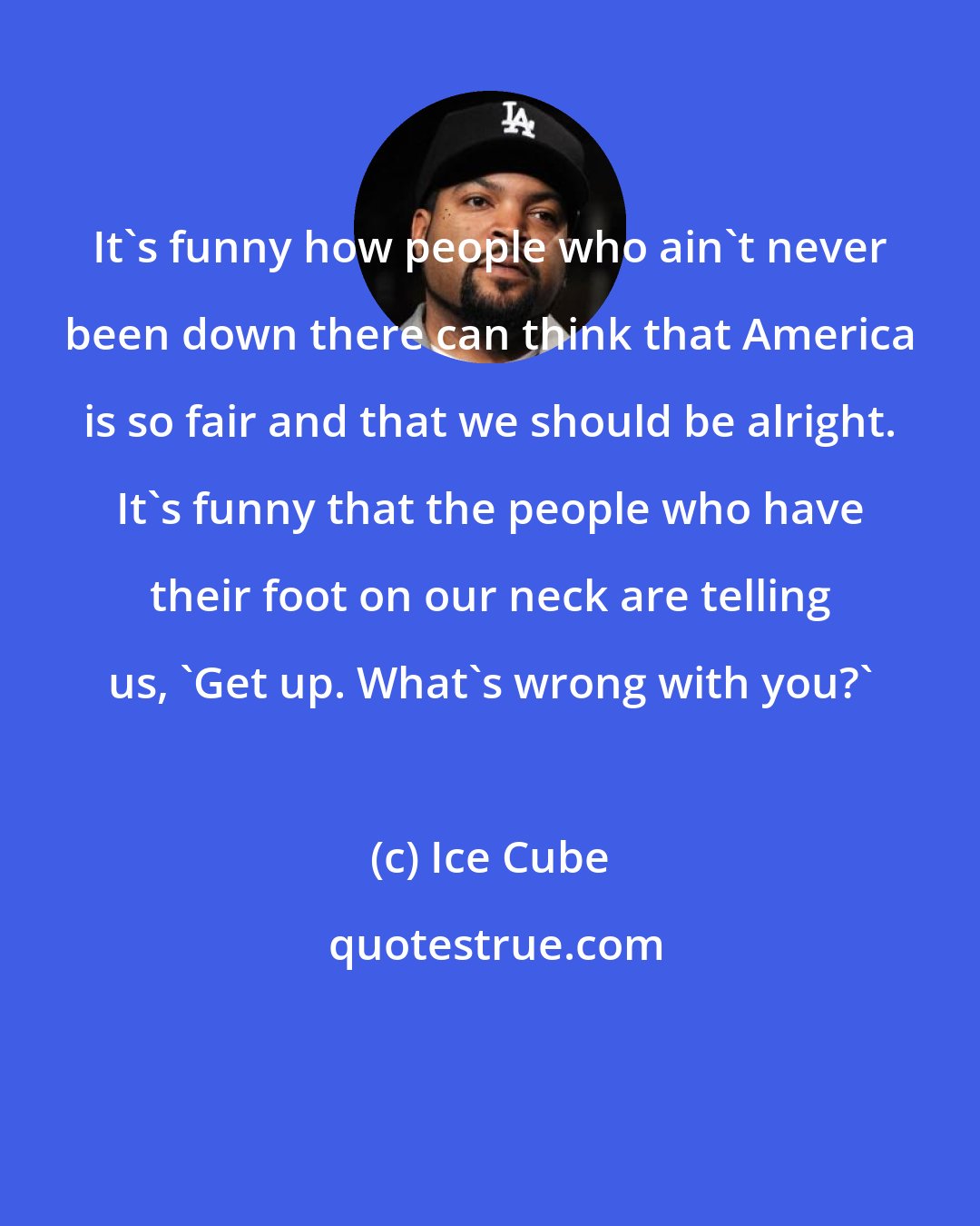 Ice Cube: It's funny how people who ain't never been down there can think that America is so fair and that we should be alright. It's funny that the people who have their foot on our neck are telling us, 'Get up. What's wrong with you?'