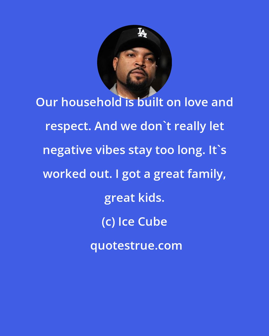 Ice Cube: Our household is built on love and respect. And we don't really let negative vibes stay too long. It's worked out. I got a great family, great kids.