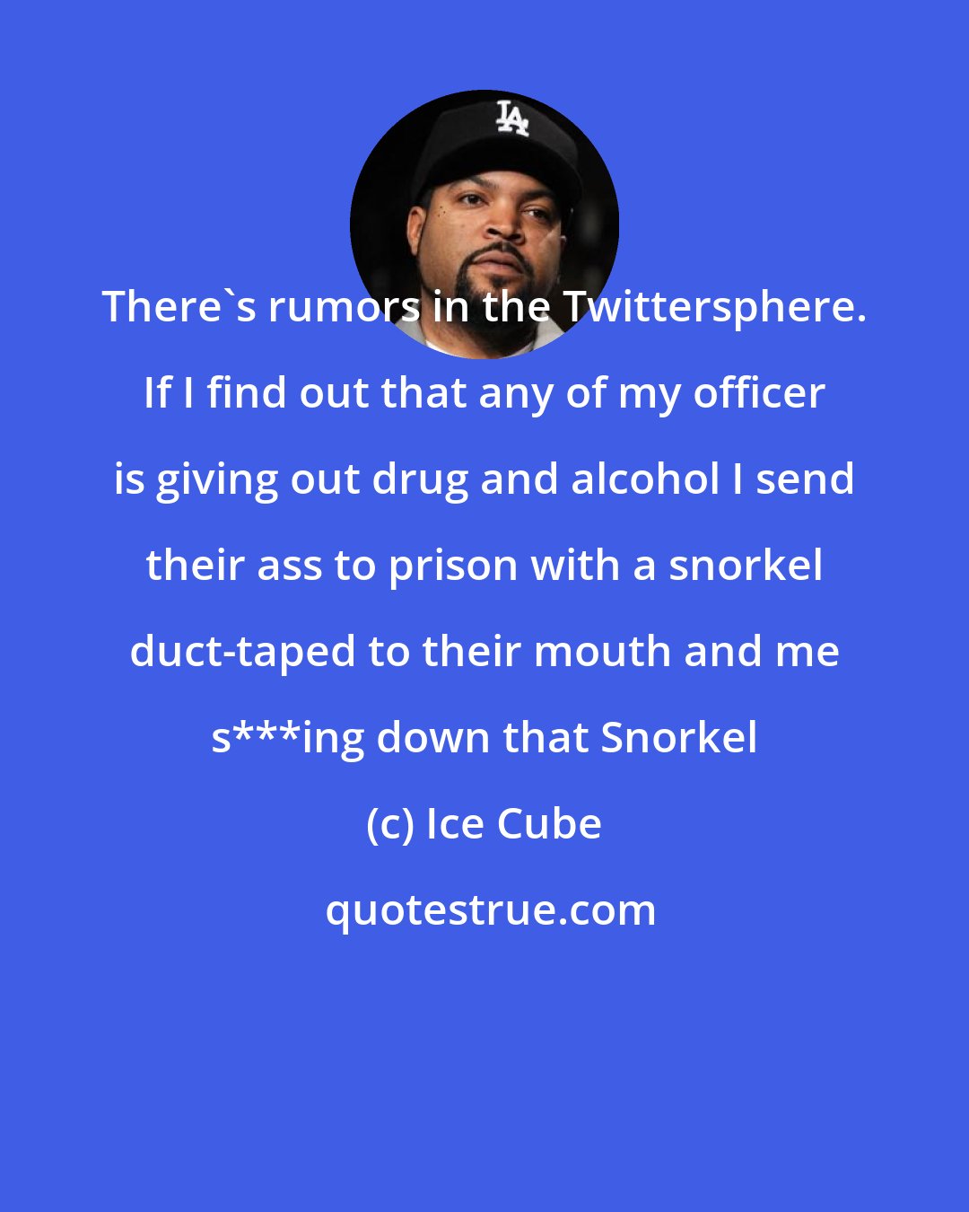 Ice Cube: There's rumors in the Twittersphere. If I find out that any of my officer is giving out drug and alcohol I send their ass to prison with a snorkel duct-taped to their mouth and me s***ing down that Snorkel