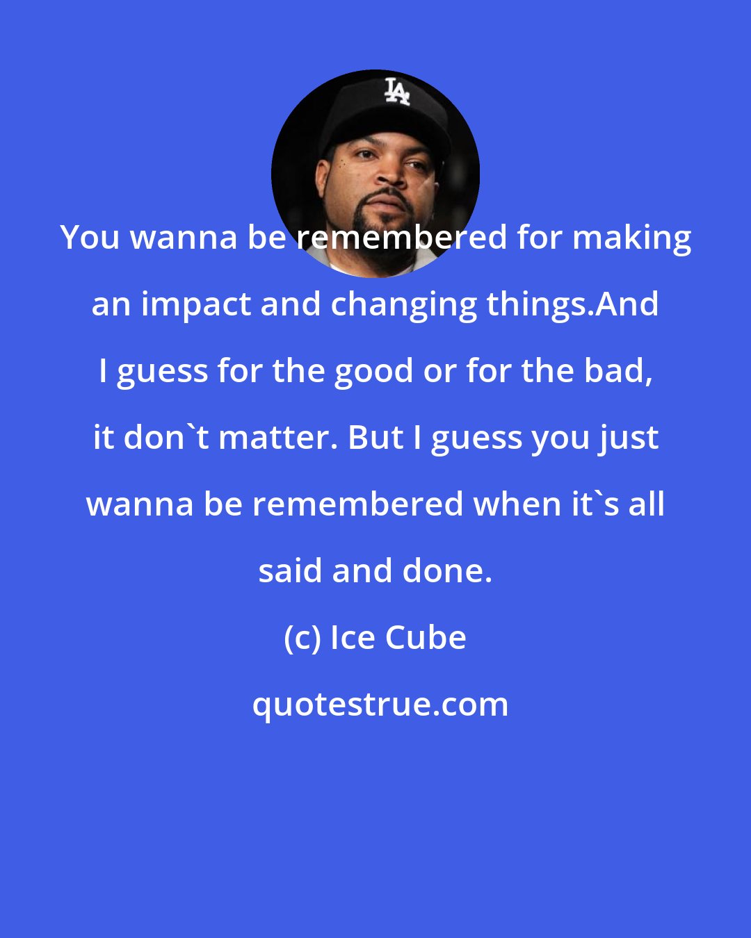 Ice Cube: You wanna be remembered for making an impact and changing things.And I guess for the good or for the bad, it don't matter. But I guess you just wanna be remembered when it's all said and done.