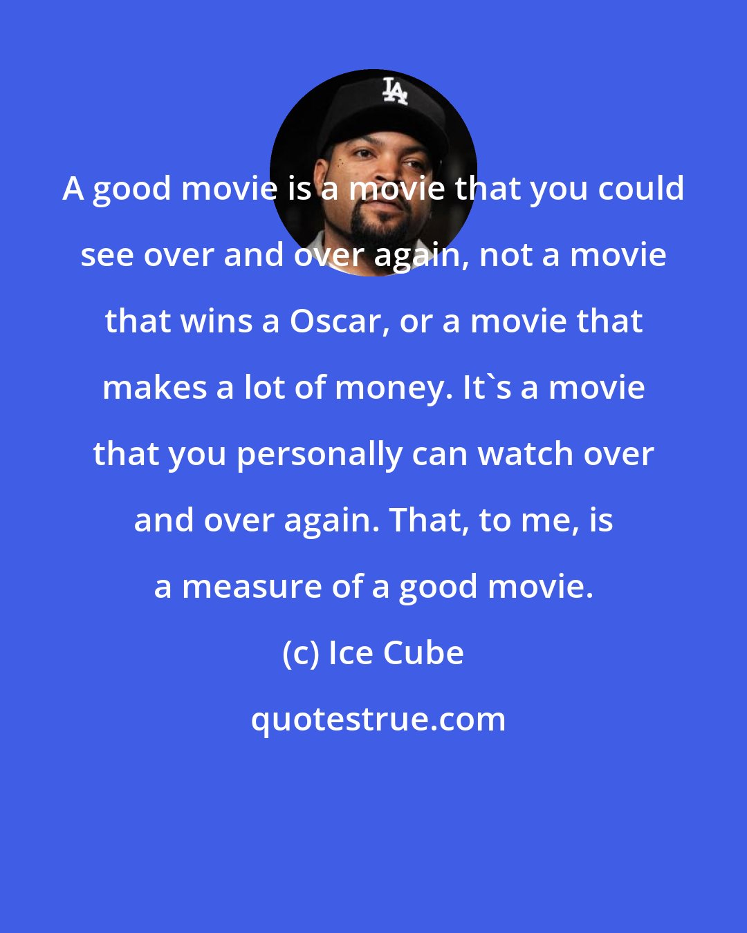 Ice Cube: A good movie is a movie that you could see over and over again, not a movie that wins a Oscar, or a movie that makes a lot of money. It's a movie that you personally can watch over and over again. That, to me, is a measure of a good movie.