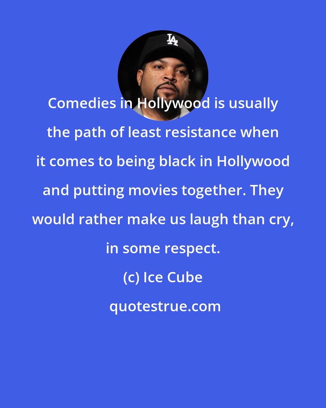 Ice Cube: Comedies in Hollywood is usually the path of least resistance when it comes to being black in Hollywood and putting movies together. They would rather make us laugh than cry, in some respect.