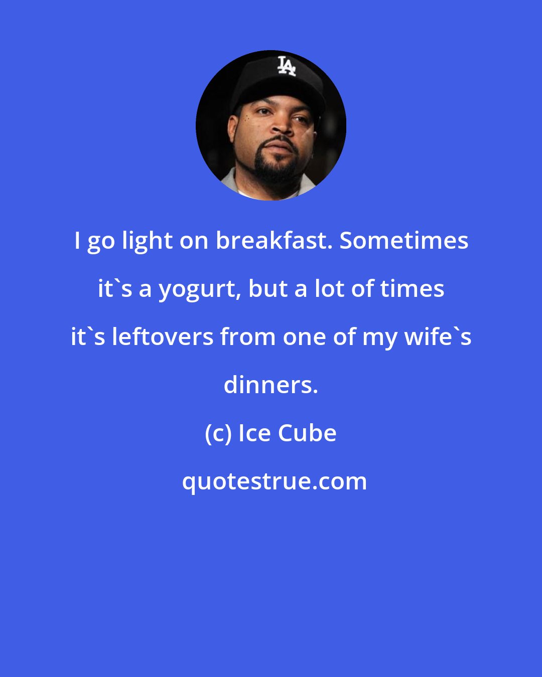 Ice Cube: I go light on breakfast. Sometimes it's a yogurt, but a lot of times it's leftovers from one of my wife's dinners.