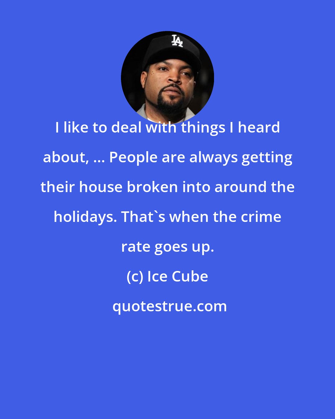 Ice Cube: I like to deal with things I heard about, ... People are always getting their house broken into around the holidays. That's when the crime rate goes up.