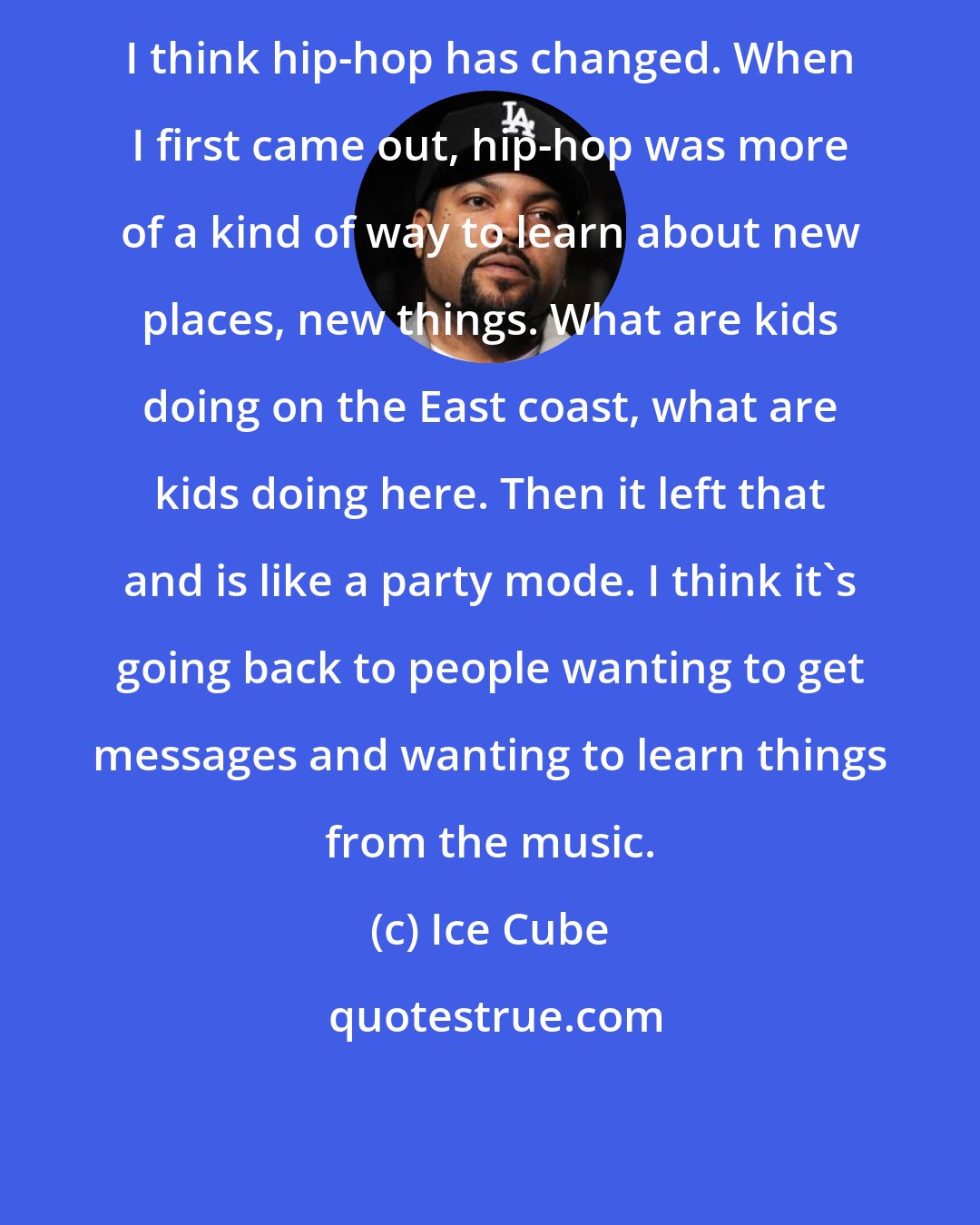 Ice Cube: I think hip-hop has changed. When I first came out, hip-hop was more of a kind of way to learn about new places, new things. What are kids doing on the East coast, what are kids doing here. Then it left that and is like a party mode. I think it's going back to people wanting to get messages and wanting to learn things from the music.