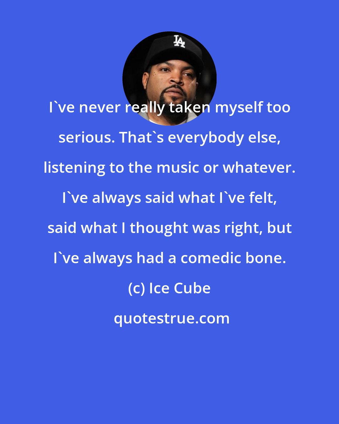 Ice Cube: I've never really taken myself too serious. That's everybody else, listening to the music or whatever. I've always said what I've felt, said what I thought was right, but I've always had a comedic bone.