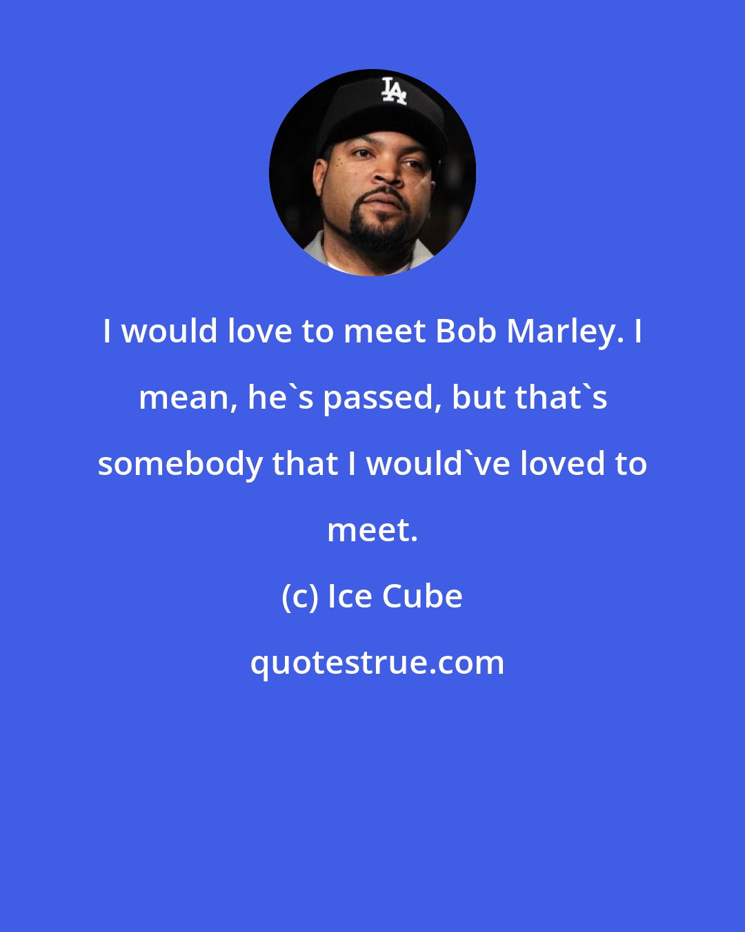 Ice Cube: I would love to meet Bob Marley. I mean, he's passed, but that's somebody that I would've loved to meet.