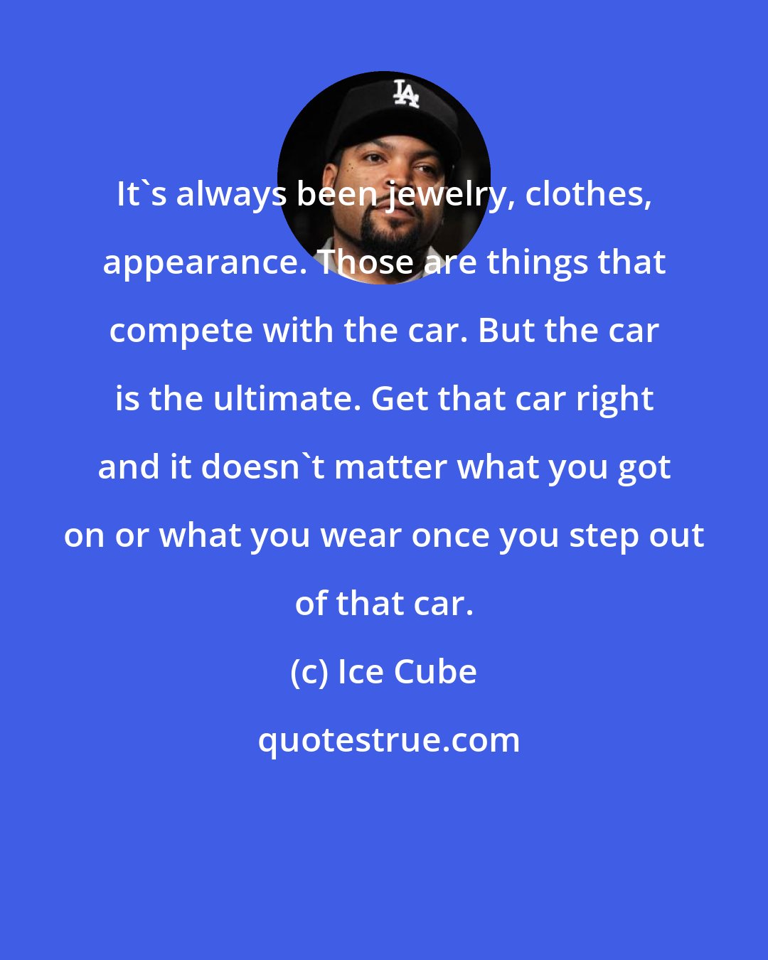 Ice Cube: It's always been jewelry, clothes, appearance. Those are things that compete with the car. But the car is the ultimate. Get that car right and it doesn't matter what you got on or what you wear once you step out of that car.