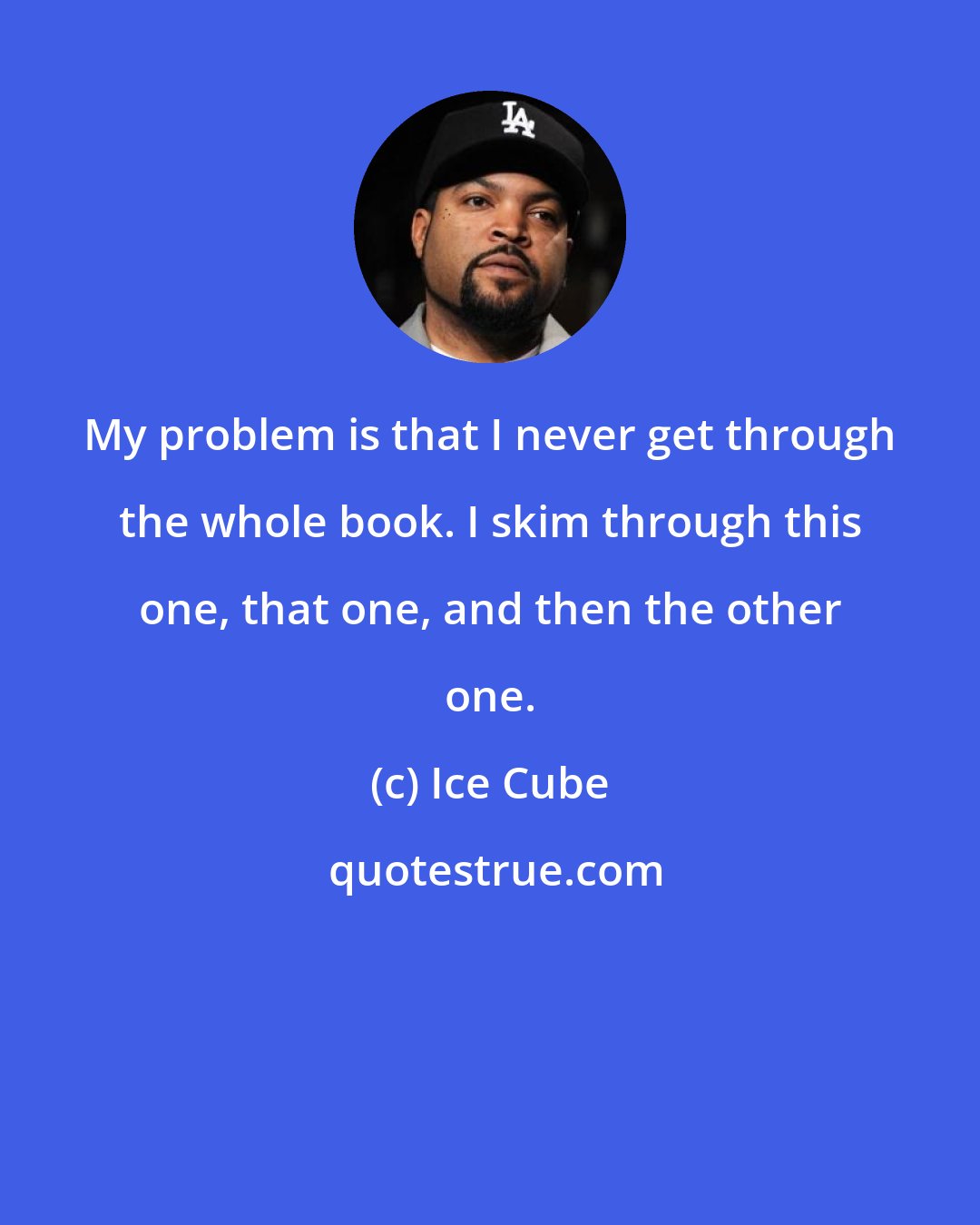 Ice Cube: My problem is that I never get through the whole book. I skim through this one, that one, and then the other one.