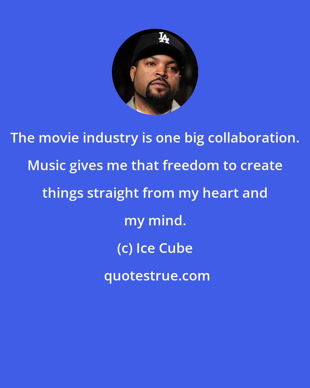 Ice Cube: The movie industry is one big collaboration. Music gives me that freedom to create things straight from my heart and my mind.