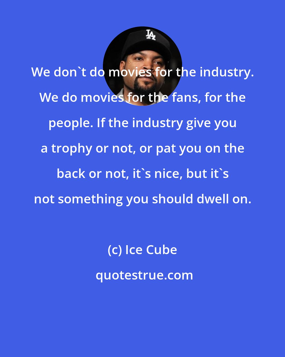 Ice Cube: We don't do movies for the industry. We do movies for the fans, for the people. If the industry give you a trophy or not, or pat you on the back or not, it's nice, but it's not something you should dwell on.