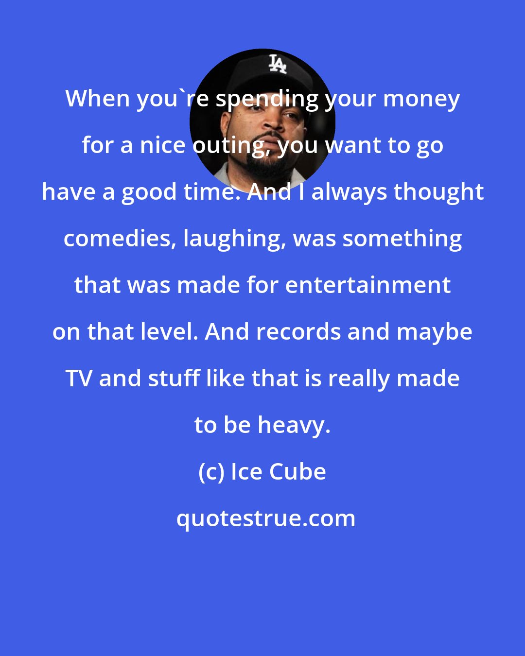 Ice Cube: When you're spending your money for a nice outing, you want to go have a good time. And I always thought comedies, laughing, was something that was made for entertainment on that level. And records and maybe TV and stuff like that is really made to be heavy.