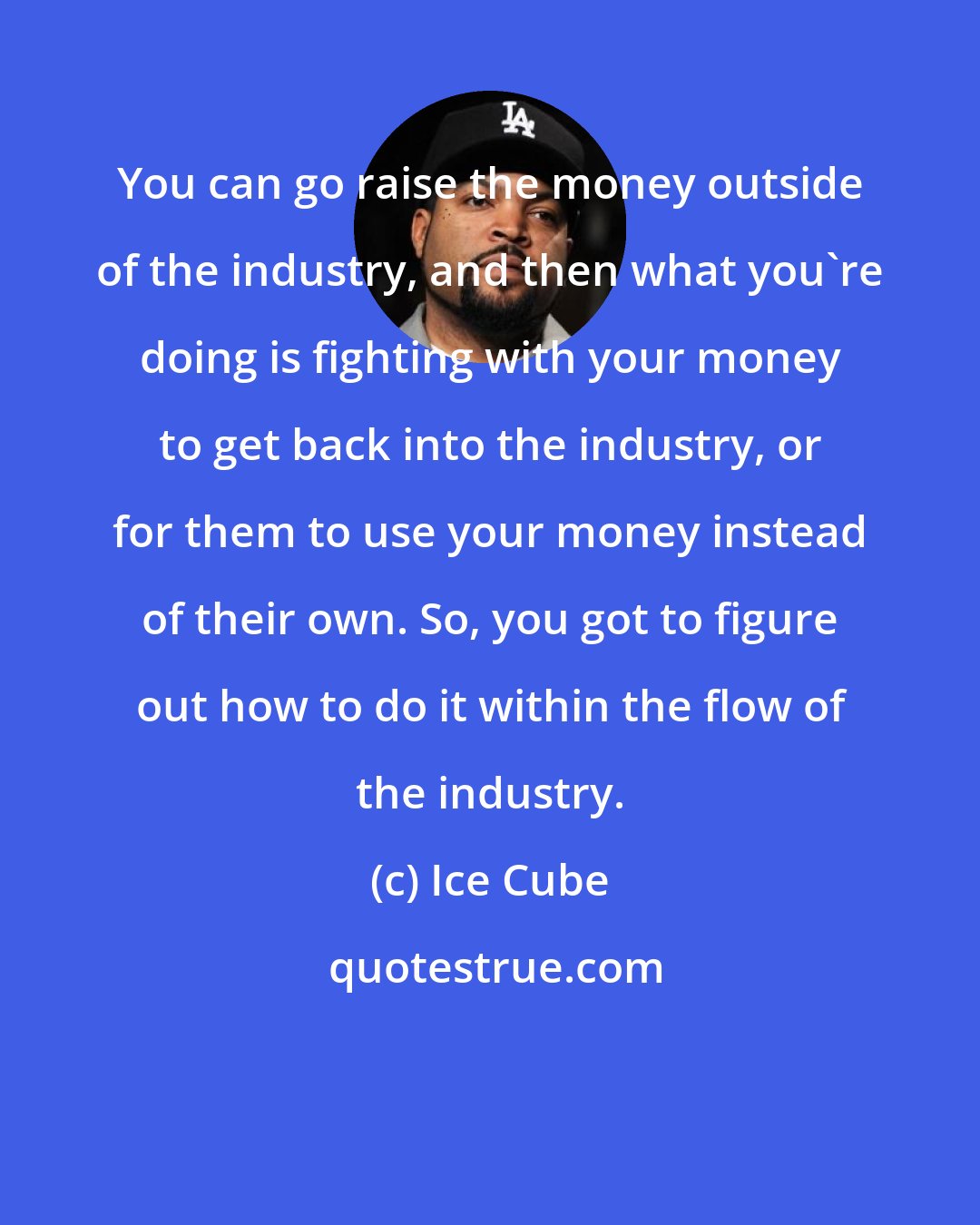 Ice Cube: You can go raise the money outside of the industry, and then what you're doing is fighting with your money to get back into the industry, or for them to use your money instead of their own. So, you got to figure out how to do it within the flow of the industry.