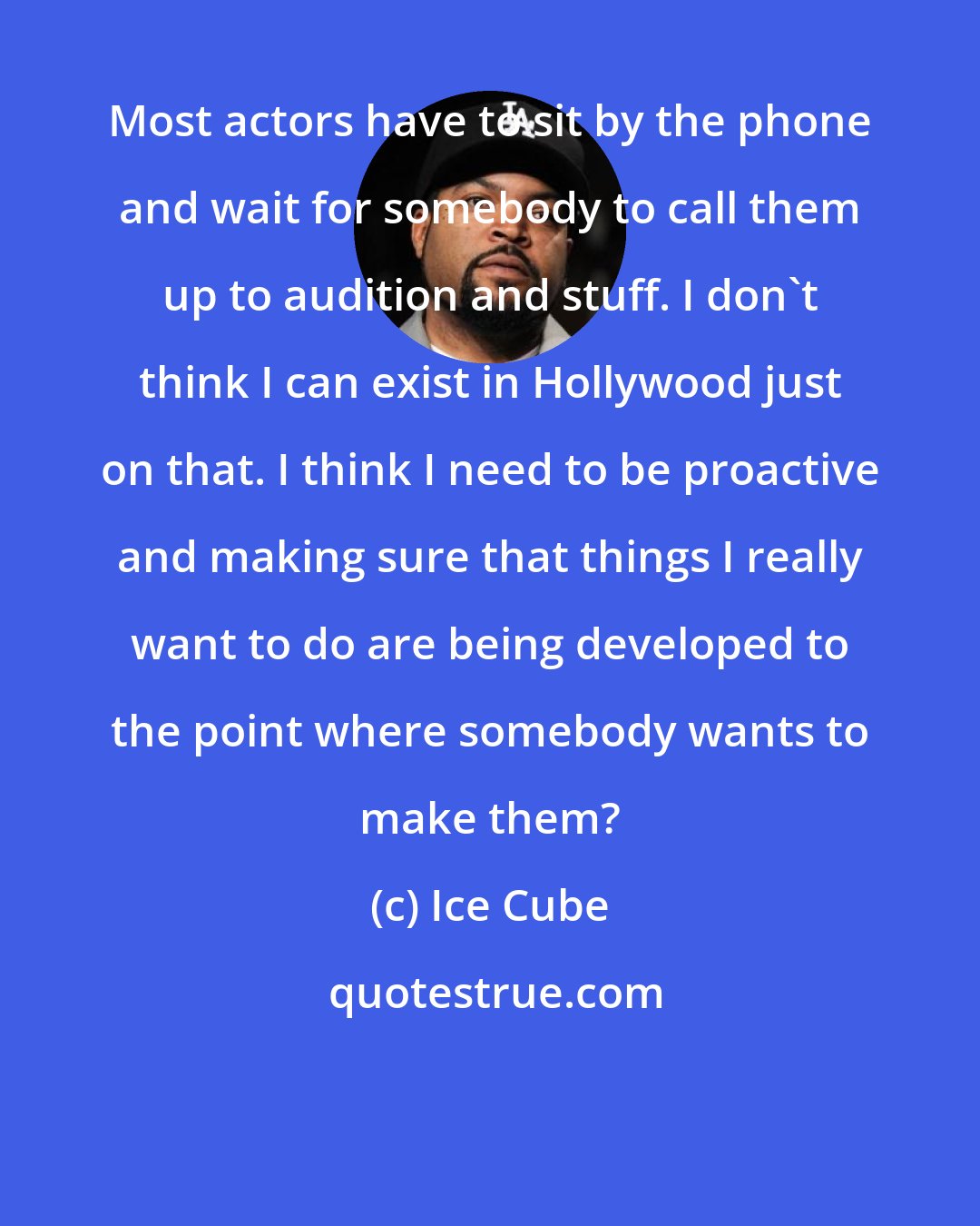Ice Cube: Most actors have to sit by the phone and wait for somebody to call them up to audition and stuff. I don't think I can exist in Hollywood just on that. I think I need to be proactive and making sure that things I really want to do are being developed to the point where somebody wants to make them?