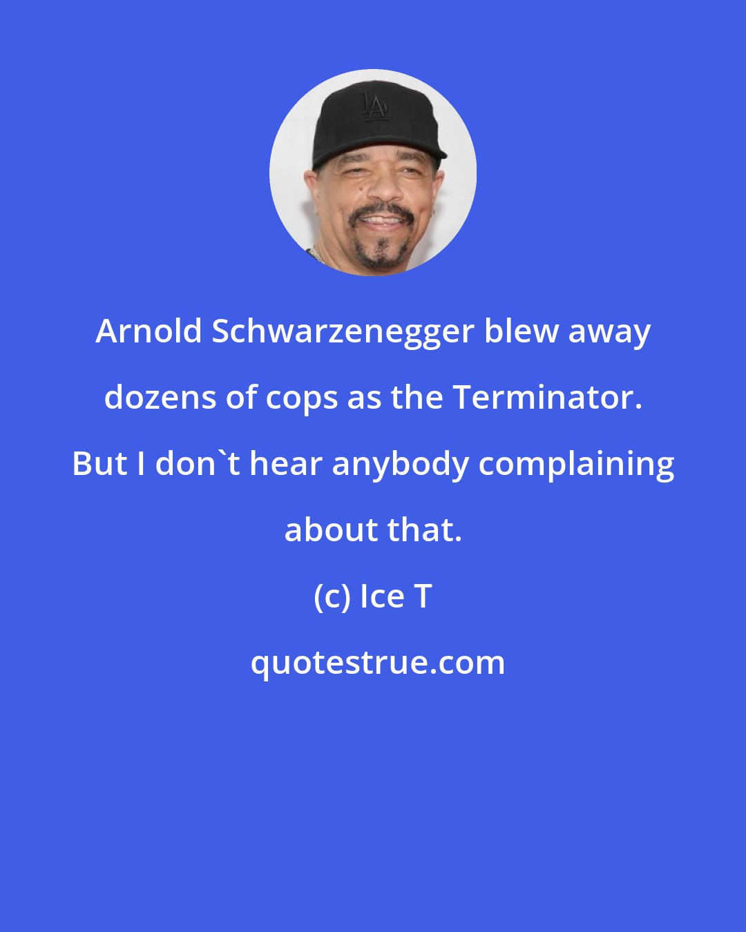 Ice T: Arnold Schwarzenegger blew away dozens of cops as the Terminator. But I don't hear anybody complaining about that.