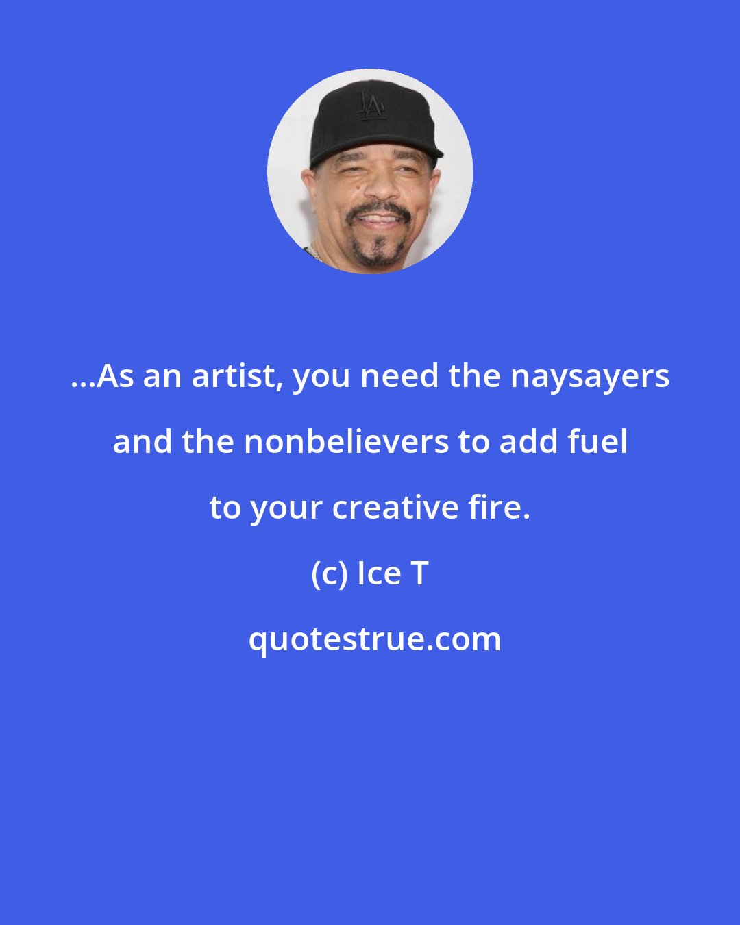 Ice T: ...As an artist, you need the naysayers and the nonbelievers to add fuel to your creative fire.