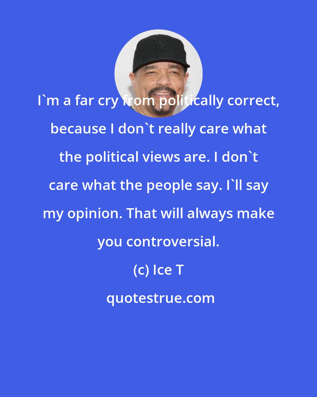 Ice T: I'm a far cry from politically correct, because I don't really care what the political views are. I don't care what the people say. I'll say my opinion. That will always make you controversial.