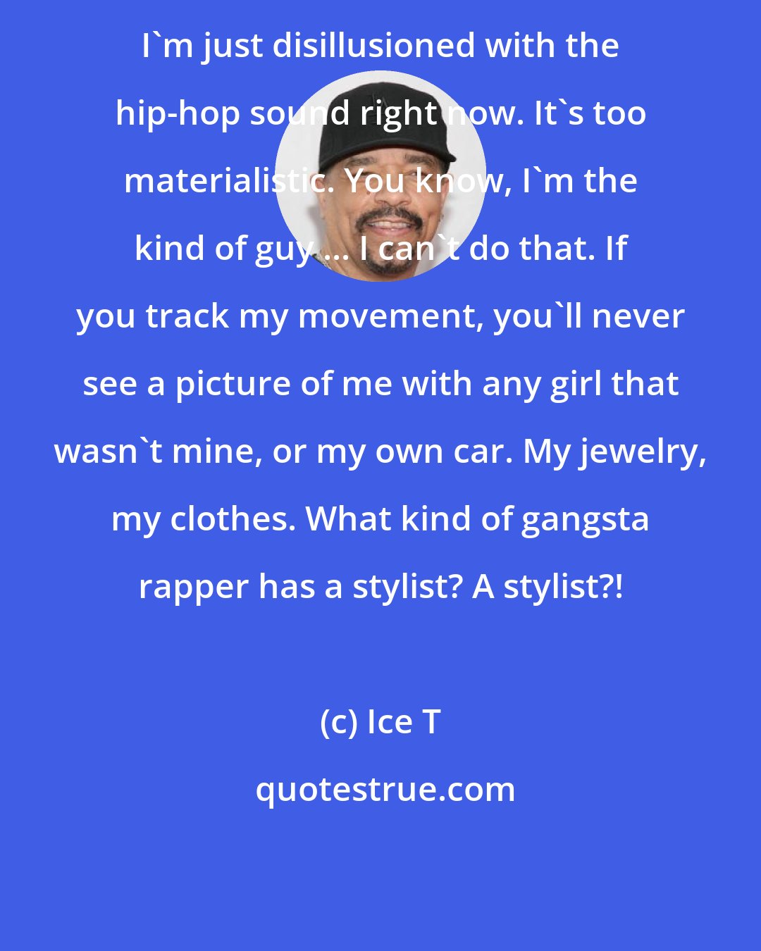 Ice T: I'm just disillusioned with the hip-hop sound right now. It's too materialistic. You know, I'm the kind of guy ... I can't do that. If you track my movement, you'll never see a picture of me with any girl that wasn't mine, or my own car. My jewelry, my clothes. What kind of gangsta rapper has a stylist? A stylist?!