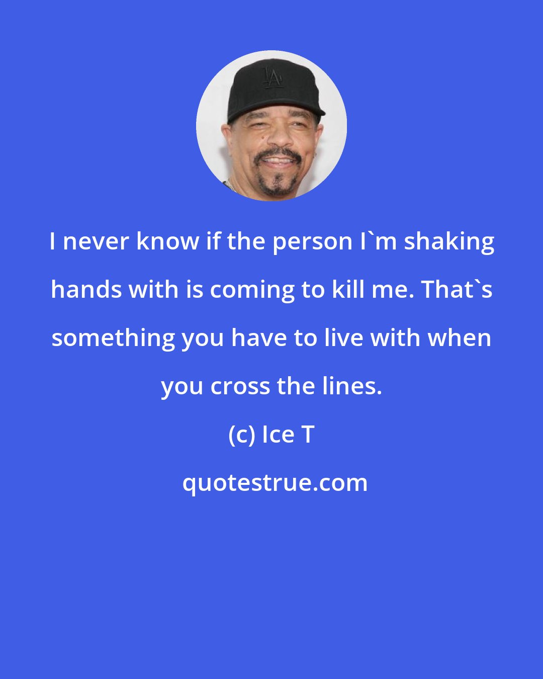 Ice T: I never know if the person I'm shaking hands with is coming to kill me. That's something you have to live with when you cross the lines.