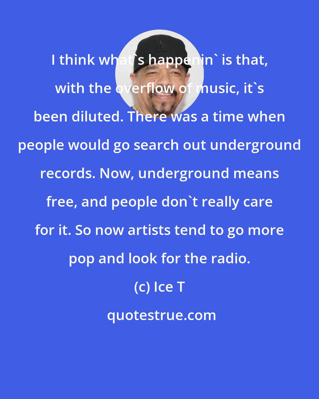 Ice T: I think what's happenin' is that, with the overflow of music, it's been diluted. There was a time when people would go search out underground records. Now, underground means free, and people don't really care for it. So now artists tend to go more pop and look for the radio.