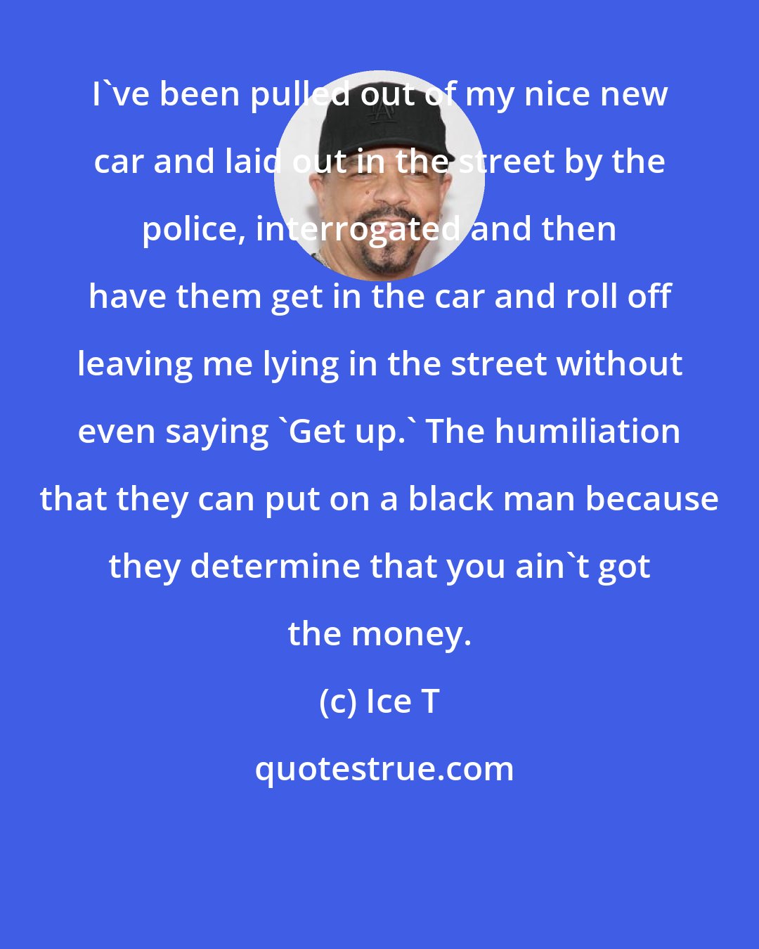 Ice T: I've been pulled out of my nice new car and laid out in the street by the police, interrogated and then have them get in the car and roll off leaving me lying in the street without even saying 'Get up.' The humiliation that they can put on a black man because they determine that you ain't got the money.