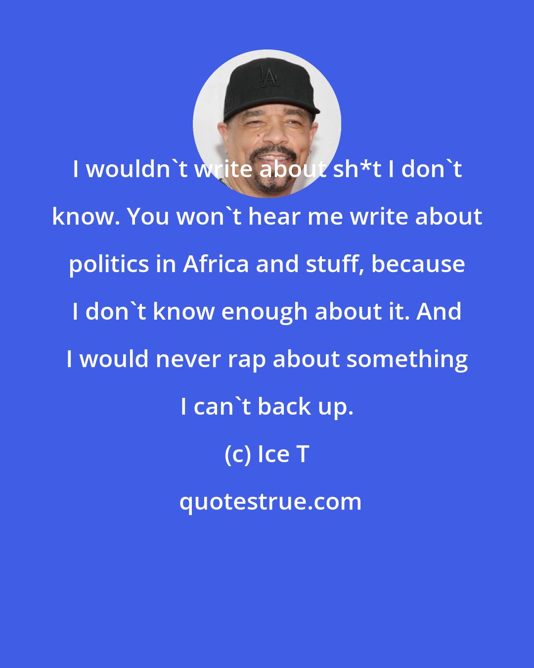 Ice T: I wouldn't write about sh*t I don't know. You won't hear me write about politics in Africa and stuff, because I don't know enough about it. And I would never rap about something I can't back up.