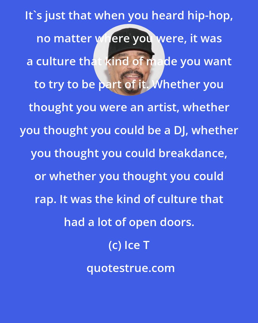 Ice T: It's just that when you heard hip-hop, no matter where you were, it was a culture that kind of made you want to try to be part of it. Whether you thought you were an artist, whether you thought you could be a DJ, whether you thought you could breakdance, or whether you thought you could rap. It was the kind of culture that had a lot of open doors.