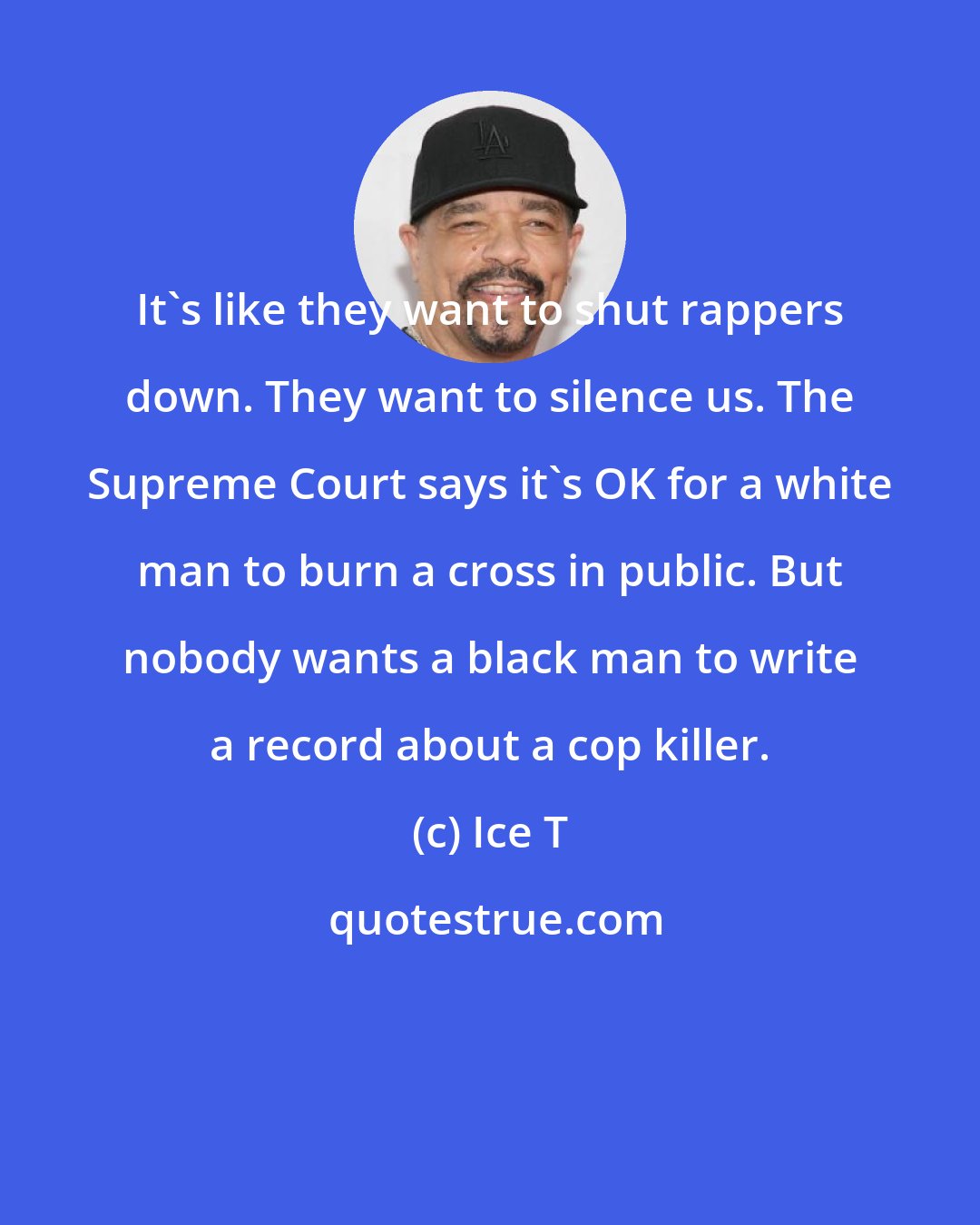 Ice T: It's like they want to shut rappers down. They want to silence us. The Supreme Court says it's OK for a white man to burn a cross in public. But nobody wants a black man to write a record about a cop killer.