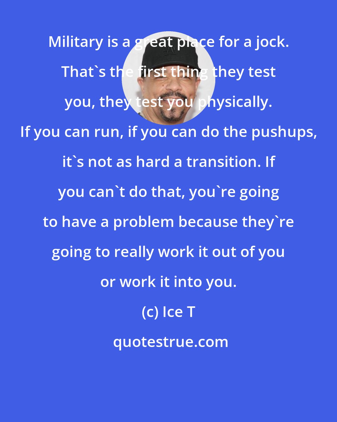 Ice T: Military is a great place for a jock. That's the first thing they test you, they test you physically. If you can run, if you can do the pushups, it's not as hard a transition. If you can't do that, you're going to have a problem because they're going to really work it out of you or work it into you.